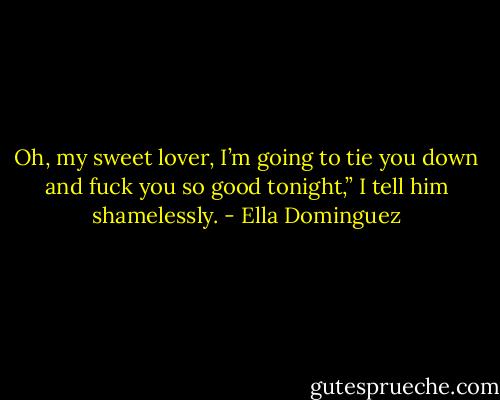 Oh, my sweet lover, I’m going to tie you down and fuck you so good tonight,” I tell him shamelessly. - Ella Dominguez
