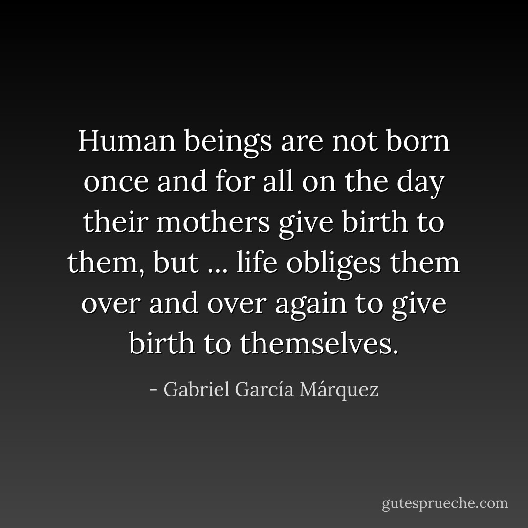 Human beings are not born once and for all on the day their mothers give birth to them, but ... life obliges them over and over again to give birth to themselves. - Gabriel García Márquez