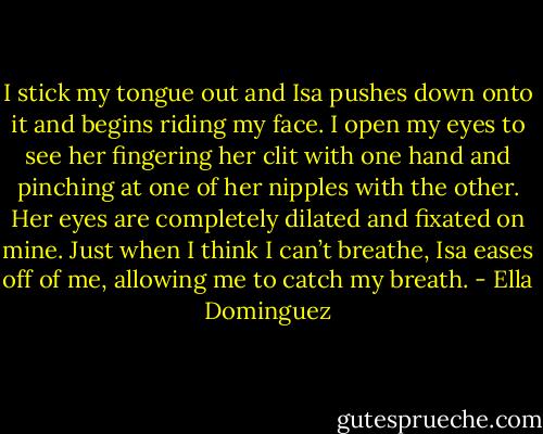 I stick my tongue out and Isa pushes down onto it and begins riding my face. I open my eyes to see her fingering her clit with one hand and pinching at one of her nipples with the other. Her eyes are completely dilated and fixated on mine. Just when I think I can’t breathe, Isa eases off of me, allowing me to catch my breath. - Ella Dominguez