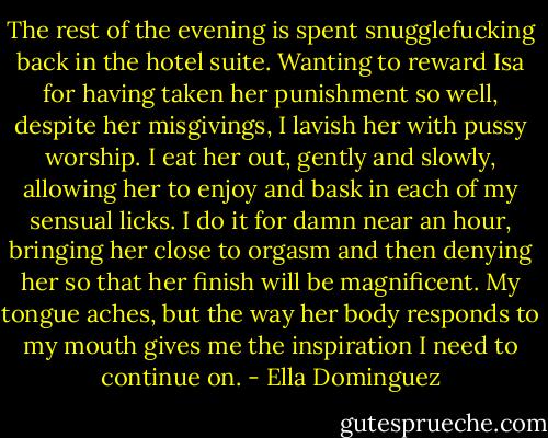 The rest of the evening is spent snugglefucking back in the hotel suite. Wanting to reward Isa for having taken her punishment so well, despite her misgivings, I lavish her with pussy worship. I eat her out, gently and slowly, allowing her to enjoy and bask in each of my sensual licks. I do it for damn near an hour, bringing her close to orgasm and then denying her so that her finish will be magnificent. My tongue aches, but the way her body responds to my mouth gives me the inspiration I need to continue on. - Ella Dominguez