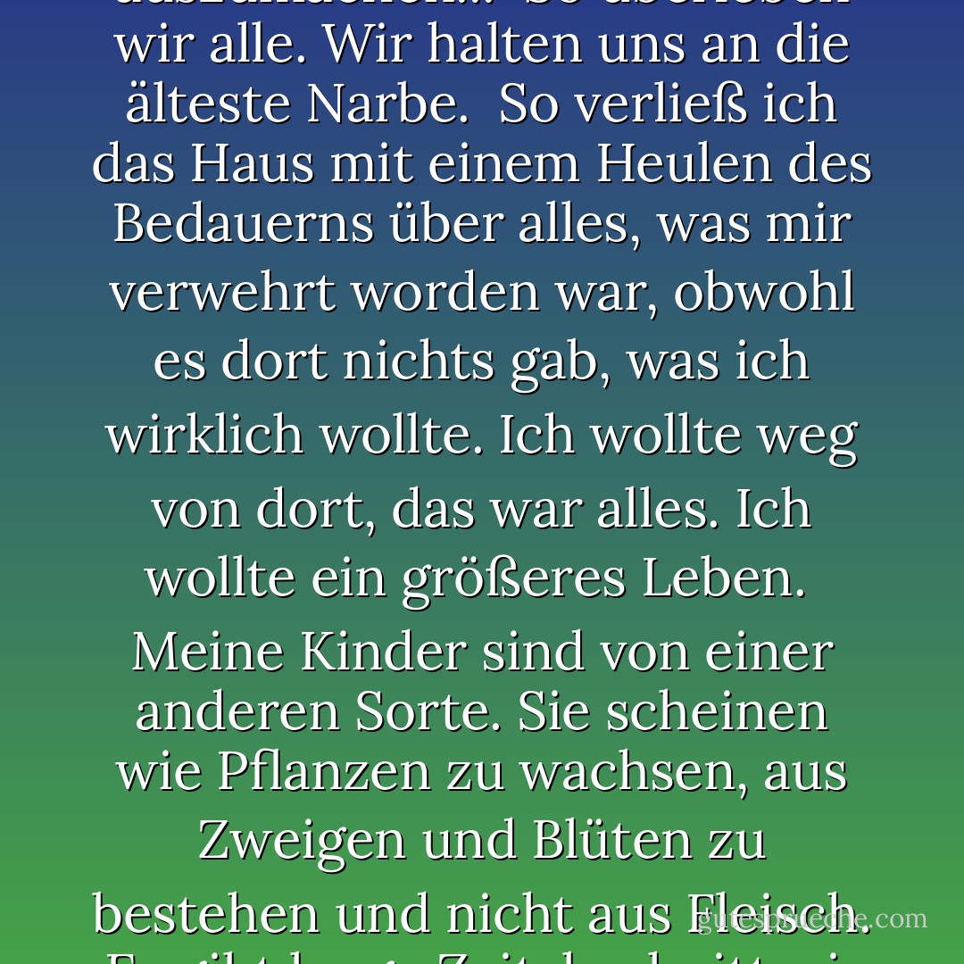 Denn die Liebe einer Mutter ist der größte Scherz Gottes. Und außerdem - wer kann schon sagen, was die erste und was die letzte Ursache ist?<br /><br />- dass ich mein Leben in Anführungszeichen lebte. Ich konnte meine Schlüssel nehmen und 'nach Hause' gehen, wo ich mit meinem 'Ehemann' 'Sex' haben konnte, so wie viele andere Leute auch. Und die Anführungszeichen schienen mir nichts auszumachen...<br /><br />So überleben wir alle. Wir halten uns an die älteste Narbe.<br /><br />So verließ ich das Haus mit einem Heulen des Bedauerns über alles, was mir verwehrt worden war, obwohl es dort nichts gab, was ich wirklich wollte. Ich wollte weg von dort, das war alles. Ich wollte ein größeres Leben.<br /><br />Meine Kinder sind von einer anderen Sorte. Sie scheinen wie Pflanzen zu wachsen, aus Zweigen und Blüten zu bestehen und nicht aus Fleisch.<br /><br />Es gibt lange Zeitabschnitte, in denen ich nicht weiß, was ich tue oder getan habe - meistens nichts, aber manchmal wäre es schön zu wissen, was für ein Nichts das war... Ich versuche, nicht vor halb sechs zu trinken, aber ich trinke immer - von der Spitze der Weinflasche bis zum letzten, kleinen Tropfen. Das ist der einzige Weg, den Tag ausklingen zu lassen, den ich kenne. - Anne Enright<