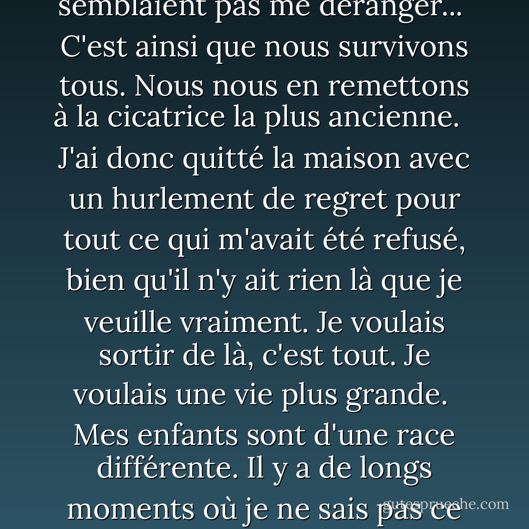 Parce que l'amour d'une mère est la plus grande plaisanterie de Dieu. Et d'ailleurs, qui peut dire quelle est la cause première et quelle est la cause finale?<br /><br />que je vivais ma vie entre guillemets. Je pouvais prendre mes clés et rentrer "à la maison" où je pouvais "faire l'amour" avec mon "mari", comme beaucoup d'autres personnes. Et les guillemets ne semblaient pas me déranger...<br /><br />C'est ainsi que nous survivons tous. Nous nous en remettons à la cicatrice la plus ancienne. <br /><br />J'ai donc quitté la maison avec un hurlement de regret pour tout ce qui m'avait été refusé, bien qu'il n'y ait rien là que je veuille vraiment. Je voulais sortir de là, c'est tout. Je voulais une vie plus grande.<br /><br />Mes enfants sont d'une race différente. Il y a de longs moments où je ne sais pas ce que je fais, ou ce que j'ai fait - rien la plupart du temps, mais parfois il serait bon de savoir de quel genre de rien il s'agit... J'essaie de ne pas boire avant cinq heures et demie, mais je bois toujours - du haut de la bouteille de vin jusqu'à la dernière petite goutte. C'est la seule façon que je connaisse de terminer la journée. - Anne Enright