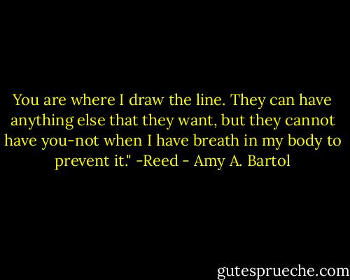 You are where I draw the line. They can have anything else that they want, but they cannot have you-not when I have breath in my body to prevent it." -Reed - Amy A. Bartol