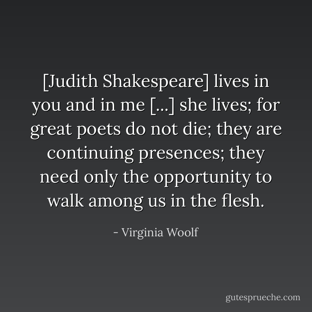 [Judith Shakespeare] lives in you and in me [...] she lives; for great poets do not die; they are continuing presences; they need only the opportunity to walk among us in the flesh. - Virginia Woolf