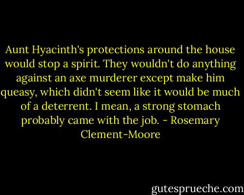 Aunt Hyacinth's protections around the house would stop a spirit. They wouldn't do anything against an axe murderer except make him queasy, which didn't seem like it would be much of a deterrent. I mean, a strong stomach probably came with the job. - Rosemary Clement-Moore