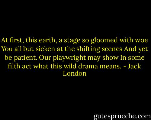 At first, this earth, a stage so gloomed with woe<br />You all but sicken at the shifting scenes<br />And yet be patient. Our playwright may show<br />In some filth act what this wild drama means. - Jack London