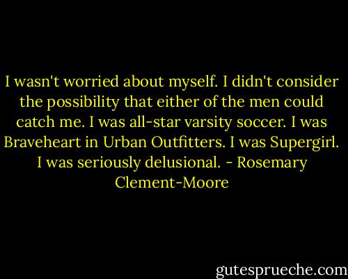 I wasn't worried about myself. I didn't consider the possibility that either of the men could catch me. I was all-star varsity soccer. I was Braveheart in Urban Outfitters. I was Supergirl.<br />I was seriously delusional. - Rosemary Clement-Moore