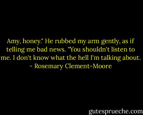 Amy, honey." He rubbed my arm gently, as if telling me bad news. "You shouldn't listen to me. I don't know what the hell I'm talking about. - Rosemary Clement-Moore