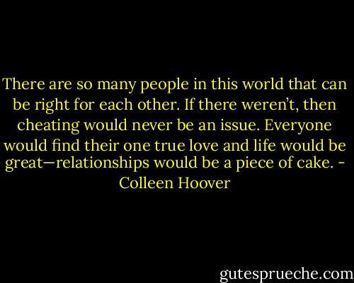 There are so many people in this world that can be right for each other. If there weren’t, then cheating would never be an issue. Everyone would find their one true love and life would be great—relationships would be a piece of cake. - Colleen Hoover