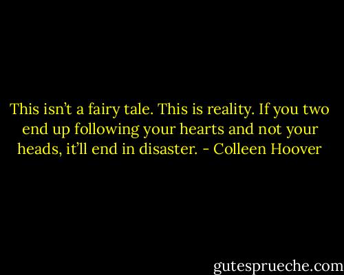 This isn’t a fairy tale. This is reality. If you two end up following your hearts and not your heads, it’ll end in disaster. - Colleen Hoover