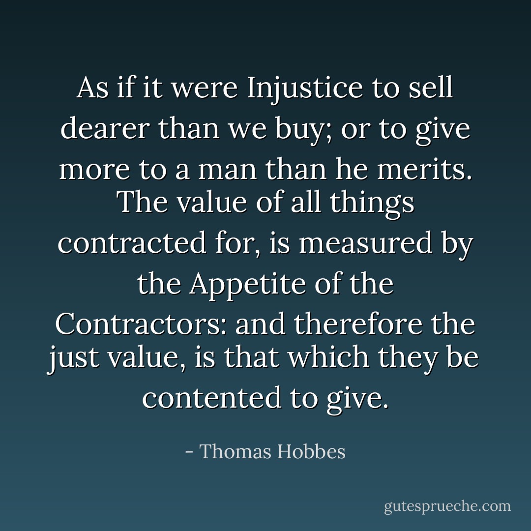 As if it were Injustice to sell dearer than we buy; or to give more to a man than he merits. The value of all things contracted for, is measured by the Appetite of the Contractors: and therefore the just value, is that which they be contented to give. - Thomas Hobbes