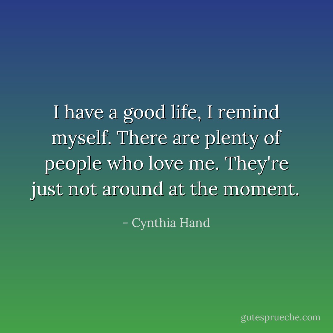 I have a good life, I remind myself. There are plenty of people who love me. They're just not around at the moment. - Cynthia Hand