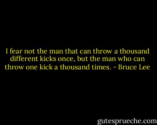I fear not the man that can throw a thousand different kicks once, but the man who can throw one kick a thousand times. - Bruce Lee