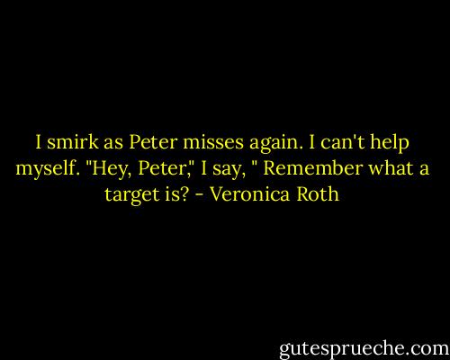 I smirk as Peter misses again. I can't help myself.<br />"Hey, Peter," I say, " Remember what a target is? - Veronica Roth