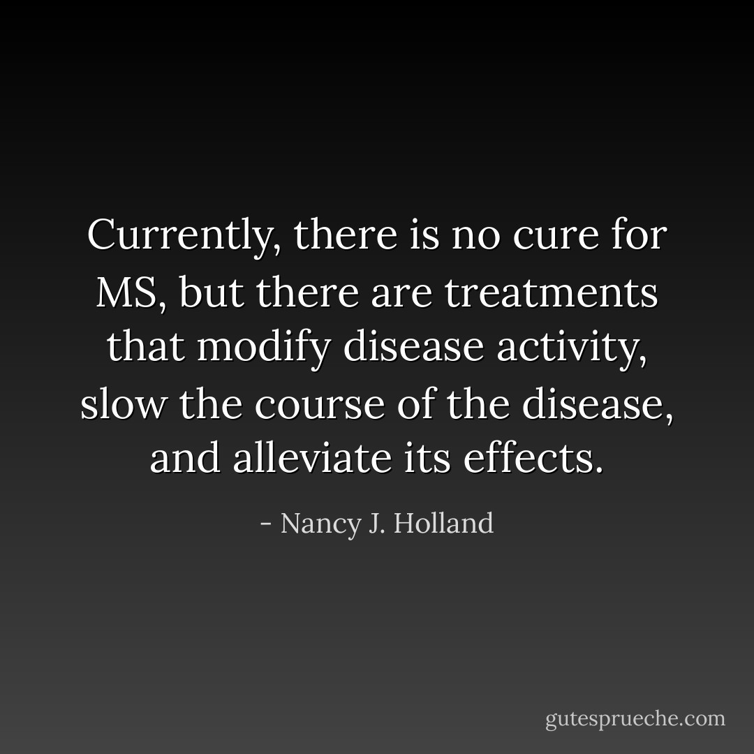 Currently, there is no cure for MS, but there are treatments that modify disease activity, slow the course of the disease, and alleviate its effects. - Nancy J. Holland