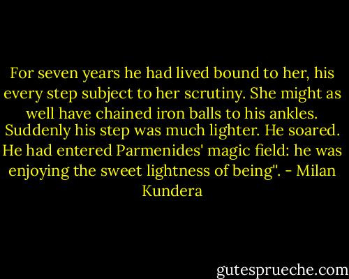 For seven years he had lived bound to her, his every step subject to her scrutiny. She might as well have chained iron balls to his ankles. Suddenly his step was much lighter. He soared. He had entered Parmenides' magic field: he was enjoying the sweet lightness of being''. - Milan Kundera