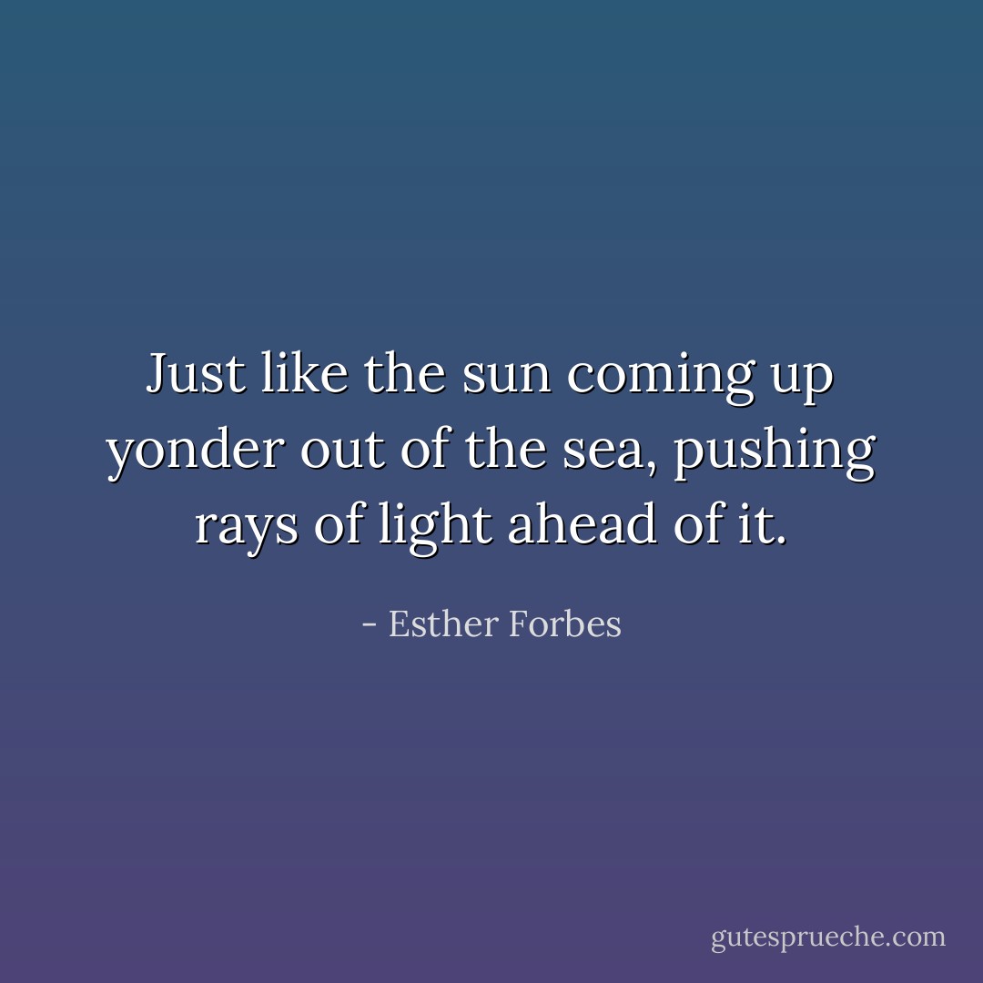 Just like the sun coming up yonder out of the sea, pushing rays of light ahead of it. - Esther Forbes