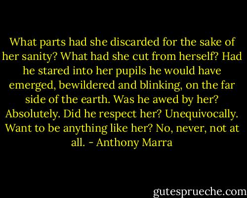 What parts had she discarded for the sake of her sanity? What had she cut from herself? Had he stared into her pupils he would have emerged, bewildered and blinking, on the far side of the earth. Was he awed by her? Absolutely. Did he respect her? Unequivocally. Want to be anything like her? No, never, not at all. - Anthony Marra