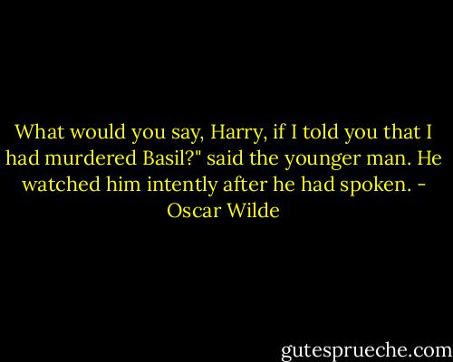 What would you say, Harry, if I told you that I had murdered Basil?" said the younger man. He watched him intently after he had spoken. - Oscar Wilde