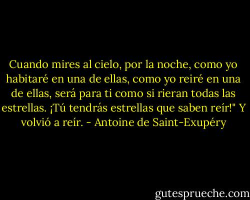 Cuando mires al cielo, por la noche, como yo habitaré en una de ellas, como yo reiré en una de ellas, será para ti como si rieran todas las estrellas. ¡Tú tendrás estrellas que saben reír!"<br />Y volvió a reír. - Antoine de Saint-Exupéry