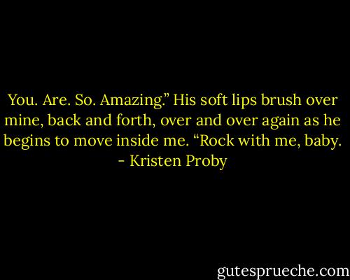 You. Are. So. Amazing.” His soft lips brush over mine, back and forth, over and over again as he begins to move inside me. “Rock with me, baby. - Kristen Proby