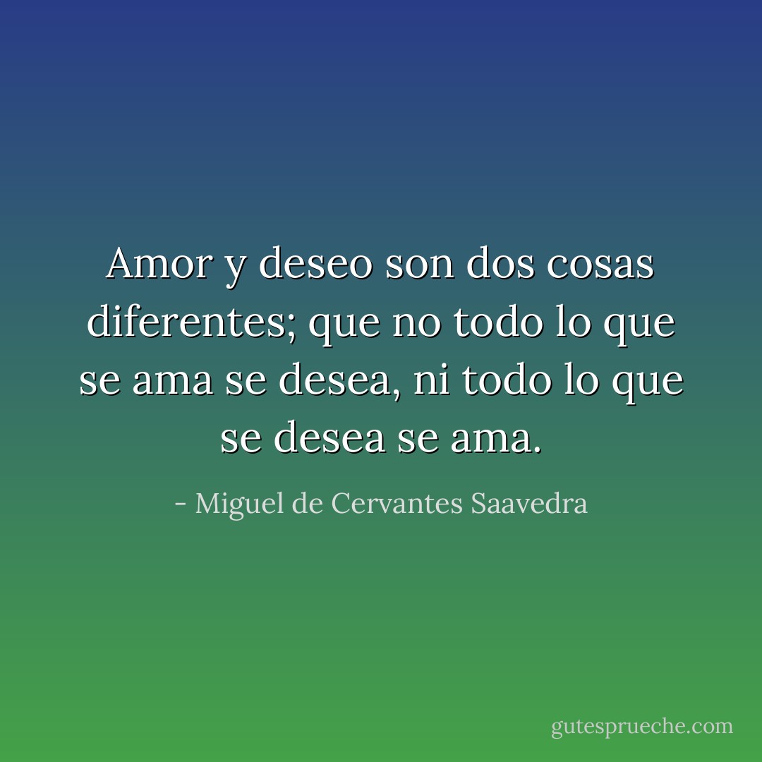 Amor y deseo son dos cosas diferentes; que no todo lo que se ama se desea, ni todo lo que se desea se ama. - Miguel de Cervantes Saavedra
