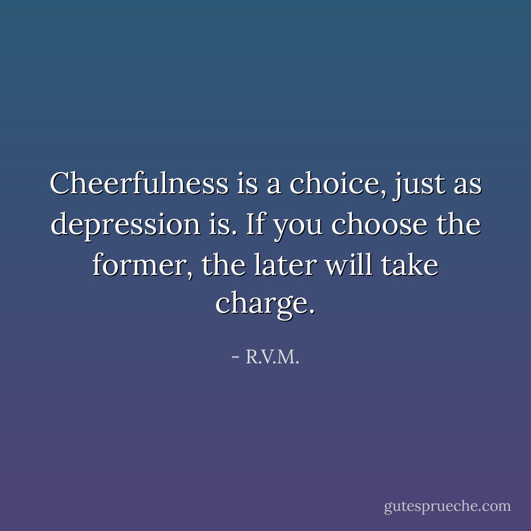 Cheerfulness is a choice, just as depression is. If you choose the former, the later will take charge. - R.V.M.