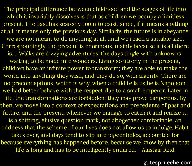 The principal difference between childhood and the stages of life into which it invariably dissolves is that as children we occupy a limitless present. The past has scarcely room to exist, since, if it means anything at all, it means only the previous day. Similarly, the future is in abeyance; we are not meant to do anything at all until we reach a suitable size. Correspondingly, the present is enormous, mainly because it is all there is.... Walks are dizzying adventures; the days tingle with unknowns, waiting to be made into wonders. Living so utterly in the present, children have an infinite power to transform; they are able to make the world into anything they wish, and they do so, with alacrity. There are no preconceptions, which is why, when a child tells us he is Napoleon, we had better behave with the respect due to a small emperor. Later in life, the transformations are forbidden; they may prove dangerous. By then, we move into a context of expectations and precedents of past and future, and the present, whenever we manage to catch it and realize it, is a shifting, elusive question mark, not altogether comfortable, an oddness that the scheme of our lives does not allow us to indulge. Habit takes over, and days tend to slip into pigeonholes, accounted for because everything has happened before, because we know by then that life is long and has to be intelligently endured. - Alastair Reid