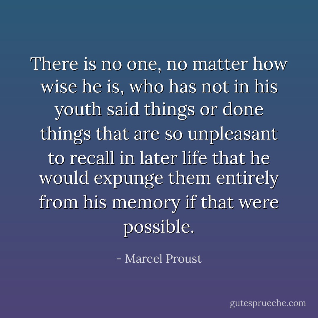 There is no one, no matter how wise he is, who has not in his youth said<br />things or done things that are so unpleasant to recall in later life that<br />he would expunge them entirely from his memory if that were possible. - Marcel Proust