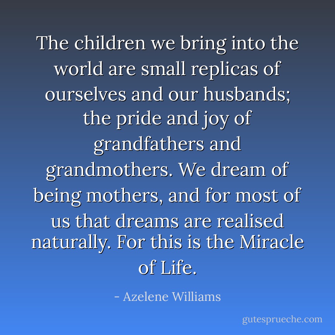 The children we bring into the world are small replicas of ourselves and our husbands; the pride and joy of grandfathers and grandmothers. We dream of being mothers, and for most of us that dreams are realised naturally. For this is the Miracle of Life. - Azelene Williams