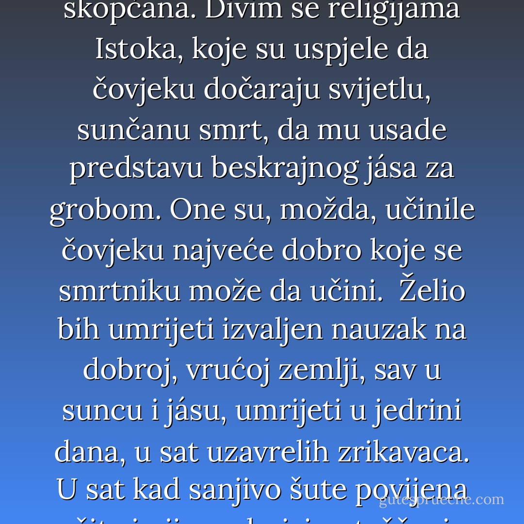 Želio bih umrijeti u sunčanom danu. Klicu te male tajne želje nosim u sebi od djetinjstva. Što me kod smrti najviše plaši, to je predstava mraka s kojom je ona skopčana. Divim se religijama Istoka, koje su uspjele da čovjeku dočaraju svijetlu, sunčanu smrt, da mu usade predstavu beskrajnog jása za grobom. One su, možda, učinile čovjeku najveće dobro koje se smrtniku može da učini. <br />Želio bih umrijeti izvaljen nauzak na dobroj, vrućoj zemlji, sav u suncu i jásu, umrijeti u jedrini dana, u sat uzavrelih zrikavaca. U sat kad sanjivo šute povijena žita i nijemo bujaju oteščani grozdovi, u sat vrele podnevne tišine. Plaši me smrt u predvečerje, smrt u jesen, smrt iza kosih zavjesa kiše. - Vladan Desnica