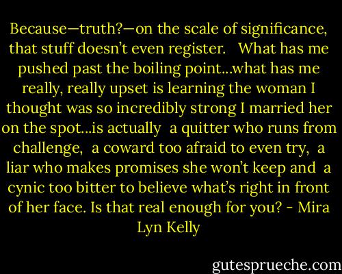 Because—truth?—on the scale of significance, that stuff doesn’t even register. <br /><br />What has me pushed past the boiling point...what has me really, really upset is learning the woman I thought was so incredibly strong I married her on the spot...is actually <br />a quitter who runs from challenge,<br /> a coward too afraid to even try,<br /> a liar who makes promises she won’t keep and<br /> a cynic too bitter to believe what’s right in front of her face. Is that real enough for you? - Mira Lyn Kelly