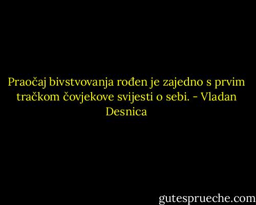 Praočaj bivstvovanja rođen je zajedno s prvim tračkom čovjekove svijesti o sebi. - Vladan Desnica