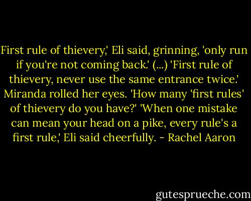 First rule of thievery,' Eli said, grinning, 'only run if you're not coming back.' (...) 'First rule of thievery, never use the same entrance twice.' Miranda rolled her eyes. 'How many 'first rules' of thievery do you have?' 'When one mistake can mean your head on a pike, every rule's a first rule,' Eli said cheerfully. - Rachel Aaron