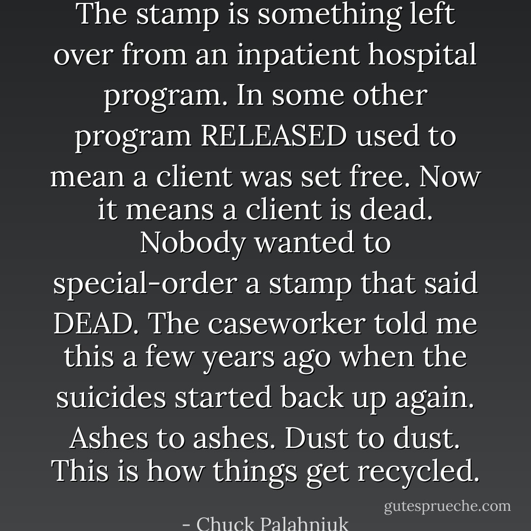 The stamp is something left over from an inpatient hospital program. In some other program RELEASED used to mean a client was set free. Now it means a client is dead. Nobody wanted to special-order a stamp that said DEAD. The caseworker told me this a few years ago when the suicides started back up again. Ashes to ashes. Dust to dust. This is how things get recycled. - Chuck Palahniuk