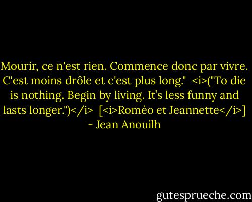 Mourir, ce n'est rien. Commence donc par vivre. C'est moins drôle et c'est plus long."<br /><br /><i>("To die is nothing. Begin by living. It’s less funny and lasts longer.")</i><br /><br />[<i>Roméo et Jeannette</i>] - Jean Anouilh