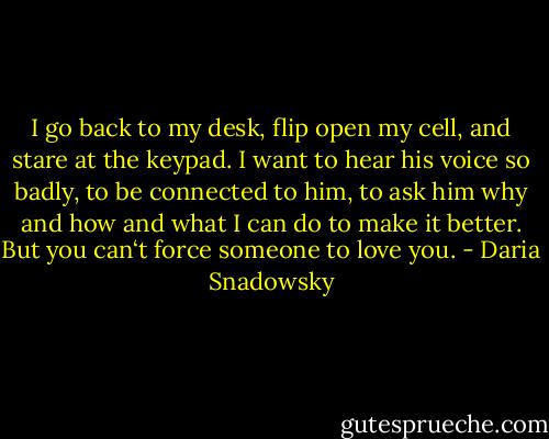 I go back to my desk, flip open my cell, and stare at the keypad. I want to hear his voice so badly, to be connected to him, to ask him why and how and what I can do to make it better. But you can‘t force someone to love you. - Daria Snadowsky