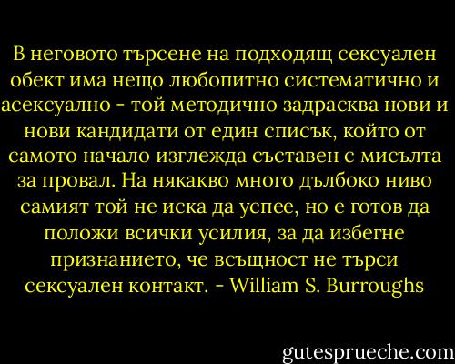 В неговото търсене на подходящ сексуален обект има нещо любопитно систематично и асексуално - той методично задрасква нови и нови кандидати от един списък, който от самото начало изглежда съставен с мисълта за провал. На някакво много дълбоко ниво самият той не иска да успее, но е готов да положи всички усилия, за да избегне признанието, че всъщност не търси сексуален контакт. - William S. Burroughs