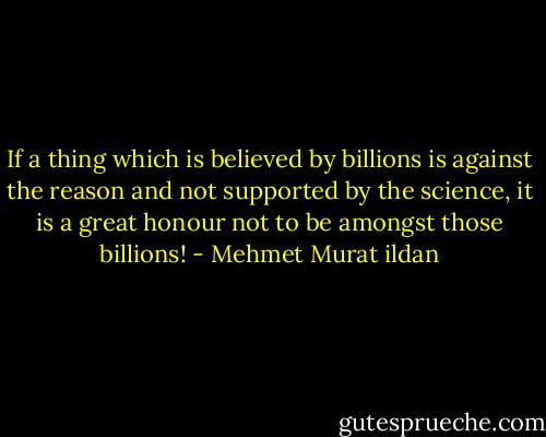 If a thing which is believed by billions is against the reason and not supported by the science, it is a great honour not to be amongst those billions! - Mehmet Murat ildan