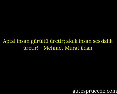 Aptal insan gürültü üretir; akıllı insan sessizlik üretir! - Mehmet Murat ildan