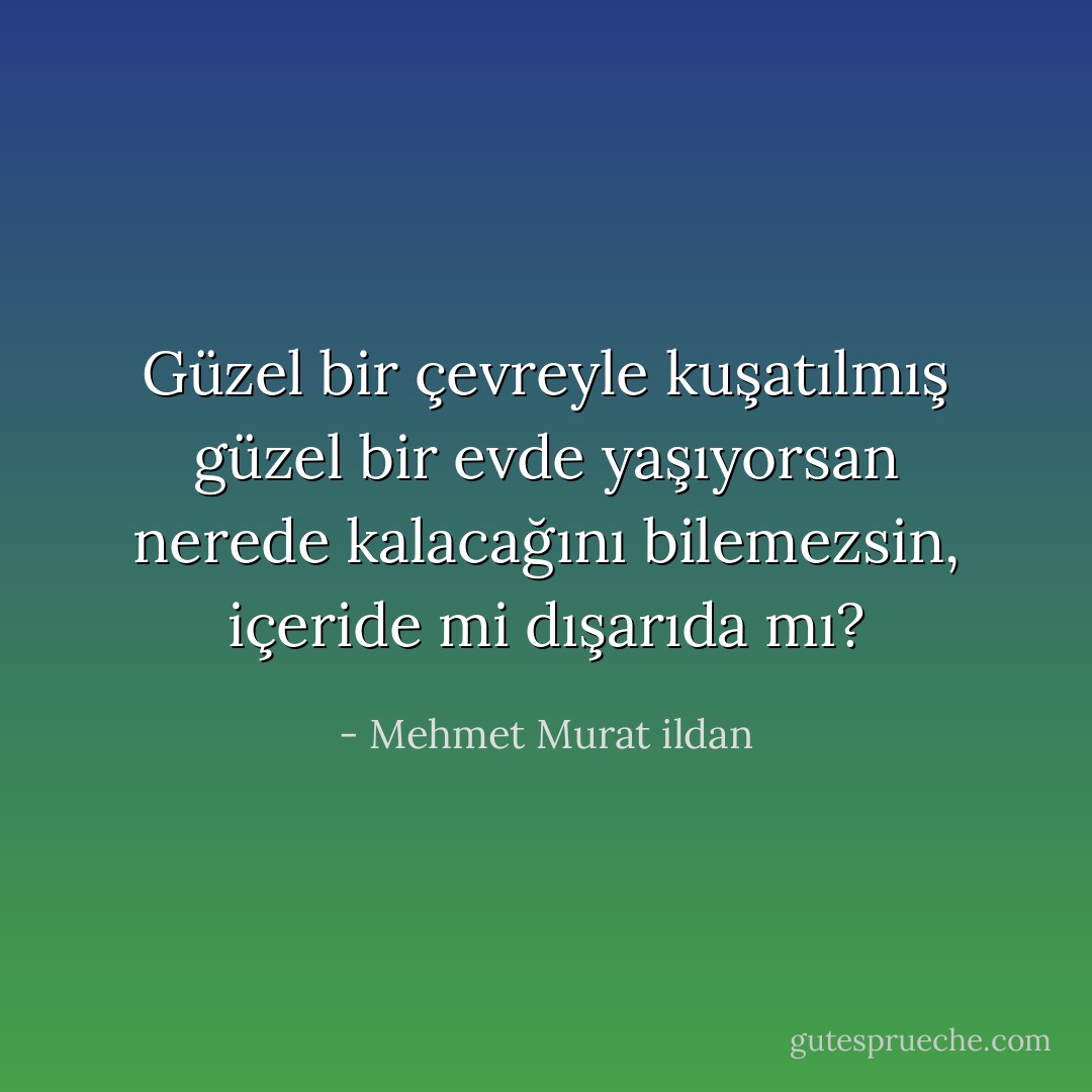 Güzel bir çevreyle kuşatılmış güzel bir evde yaşıyorsan nerede kalacağını bilemezsin, içeride mi dışarıda mı? - Mehmet Murat ildan
