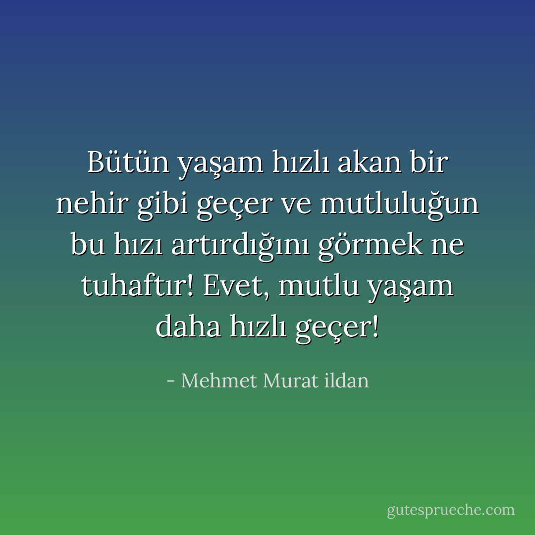 Bütün yaşam hızlı akan bir nehir gibi geçer ve mutluluğun bu hızı artırdığını görmek ne tuhaftır! Evet, mutlu yaşam daha hızlı geçer! - Mehmet Murat ildan