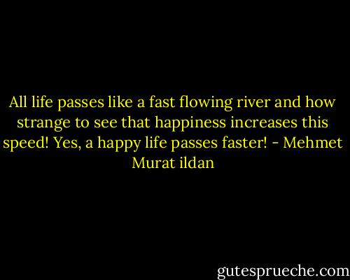 All life passes like a fast flowing river and how strange to see that happiness increases this speed! Yes, a happy life passes faster! - Mehmet Murat ildan