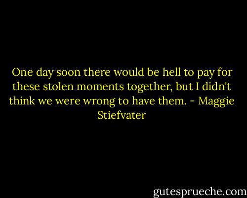 One day soon there would be hell to pay for these stolen moments together, but I didn't think we were wrong to have them. - Maggie Stiefvater