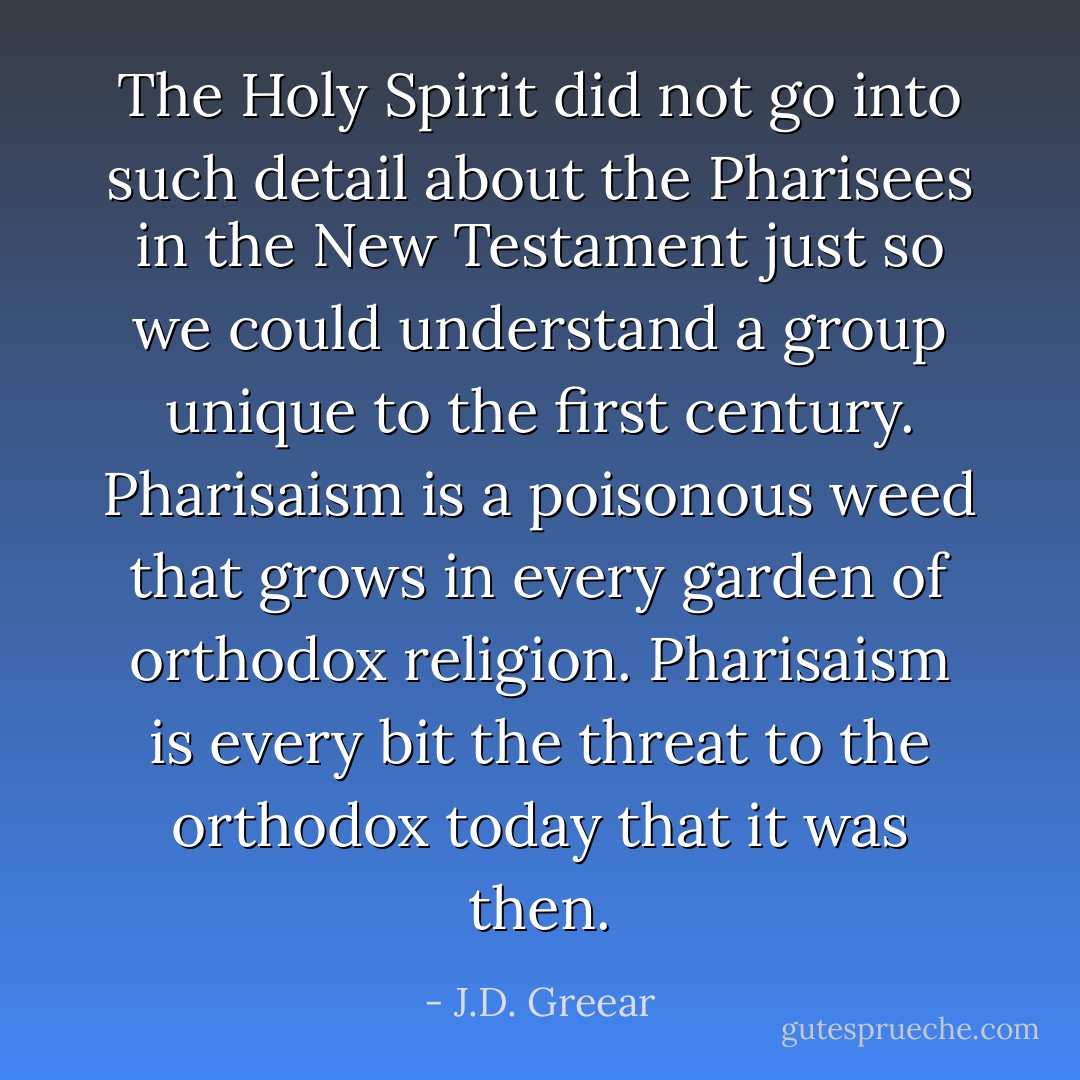 The Holy Spirit did not go into such detail about the Pharisees in the New Testament just so we could understand a group unique to the first century. Pharisaism is a poisonous weed that grows in every garden of orthodox religion. Pharisaism is every bit the threat to the orthodox today that it was then. - J.D. Greear