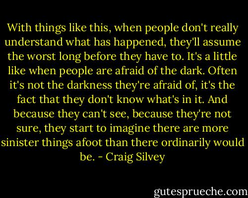 With things like this, when people don't really understand what has happened, they'll assume the worst long before they have to. It's a little like when people are afraid of the dark. Often it's not the darkness they're afraid of, it's the fact that they don't know what's in it. And because they can't see, because they're not sure, they start to imagine there are more sinister things afoot than there ordinarily would be. - Craig Silvey