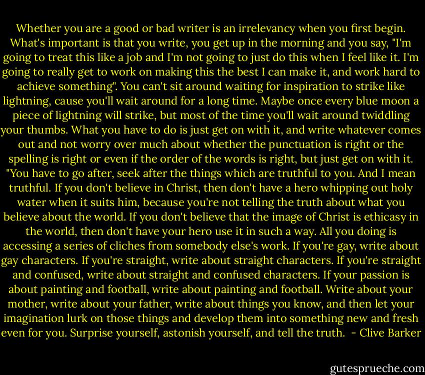 Whether you are a good or bad writer is an irrelevancy when you first begin. What's important is that you write, you get up in the morning and you say, "I'm going to treat this like a job and I'm not going to just do this when I feel like it. I'm going to really get to work on making this the best I can make it, and work hard to achieve something". You can't sit around waiting for inspiration to strike like lightning, cause you'll wait around for a long time. Maybe once every blue moon a piece of lightning will strike, but most of the time you'll wait around twiddling your thumbs. What you have to do is just get on with it, and write whatever comes out and not worry over much about whether the punctuation is right or the spelling is right or even if the order of the words is right, but just get on with it.<br />"You have to go after, seek after the things which are truthful to you. And I mean truthful. If you don't believe in Christ, then don't have a hero whipping out holy water when it suits him, because you're not telling the truth about what you believe about the world. If you don't believe that the image of Christ is ethicasy in the world, then don't have your hero use it in such a way. All you doing is accessing a series of cliches from somebody else's work. If you're gay, write about gay characters. If you're straight, write about straight characters. If you're straight and confused, write about straight and confused characters. If your passion is about painting and football, write about painting and football. Write about your mother, write about your father, write about things you know, and then let your imagination lurk on those things and develop them into something new and fresh even for you. Surprise yourself, astonish yourself, and tell the truth.  - Clive Barker