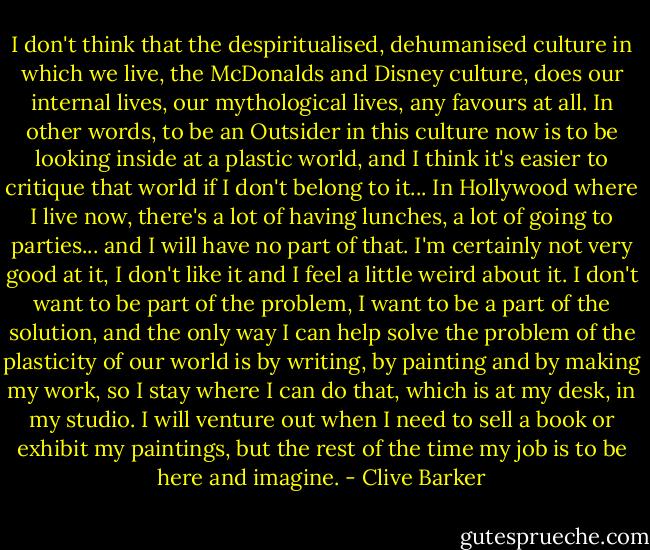 I don't think that the despiritualised, dehumanised culture in which we live, the McDonalds and Disney culture, does our internal lives, our mythological lives, any favours at all. In other words, to be an Outsider in this culture now is to be looking inside at a plastic world, and I think it's easier to critique that world if I don't belong to it... In Hollywood where I live now, there's a lot of having lunches, a lot of going to parties... and I will have no part of that. I'm certainly not very good at it, I don't like it and I feel a little weird about it. I don't want to be part of the problem, I want to be a part of the solution, and the only way I can help solve the problem of the plasticity of our world is by writing, by painting and by making my work, so I stay where I can do that, which is at my desk, in my studio. I will venture out when I need to sell a book or exhibit my paintings, but the rest of the time my job is to be here and imagine. - Clive Barker