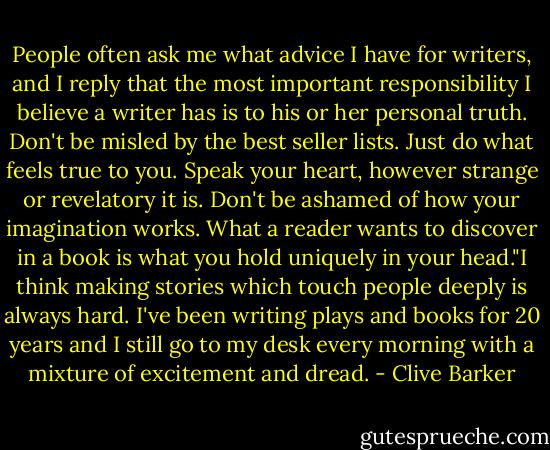 People often ask me what advice I have for writers, and I reply that the most important responsibility I believe a writer has is to his or her personal truth. Don't be misled by the best seller lists. Just do what feels true to you. Speak your heart, however strange or revelatory it is. Don't be ashamed of how your imagination works. What a reader wants to discover in a book is what you hold uniquely in your head."I think making stories which touch people deeply is always hard. I've been writing plays and books for 20 years and I still go to my desk every morning with a mixture of excitement and dread. - Clive Barker