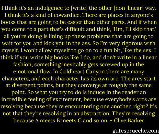 I think it's an indulgence to [write] the other [non-linear] way. I think it's a kind of cowardice. There are places in anyone's books that are going to be easier than other parts. And if when you come to a part that's difficult and think, 'Hm, I'll skip that,' all you're doing is lining up these problems that are going to wait for you and kick you in the ass. So I'm very rigorous with myself. I won't allow myself to go on to a fun bit, like the sex. I think if you write big books like I do, and don't write in a linear fashion, something inevitably gets screwed up in the emotional flow. In Coldheart Canyon there are many characters, and each character has its own arc. The arcs start at divergent points, but they converge at roughly the same point. So what you try to do is induce in the reader an incredible feeling of excitement, because everybody's arcs are resolving because they're encountering one another, right? It's not that they're resolving in an abstraction. They're resolving because A meets B meets C and so on. - Clive Barker